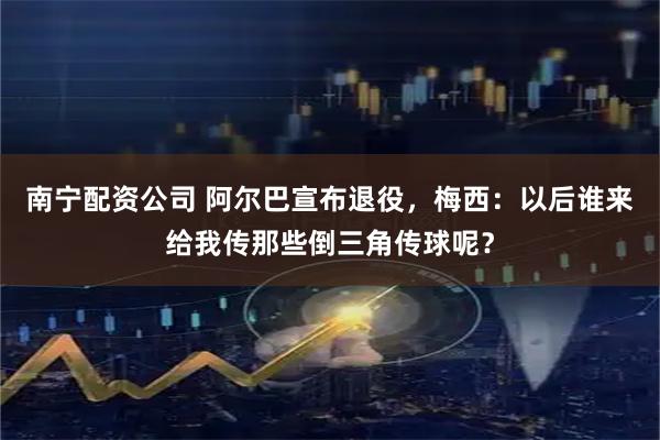 南宁配资公司 阿尔巴宣布退役，梅西：以后谁来给我传那些倒三角传球呢？