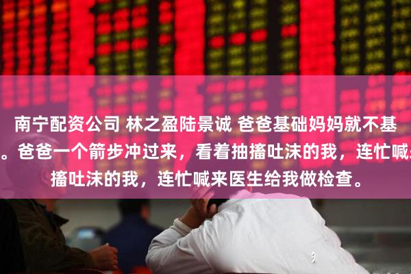 南宁配资公司 林之盈陆景诚 爸爸基础妈妈就不基础 全家顿时慌了神。爸爸一个箭步冲过来，看着抽搐吐沫的我，连忙喊来医生给我做检查。