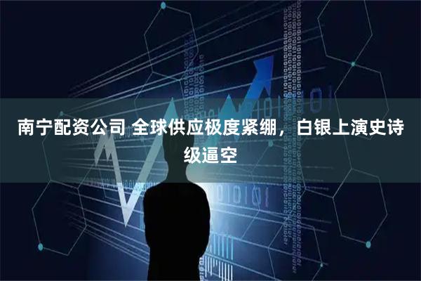 南宁配资公司 全球供应极度紧绷，白银上演史诗级逼空