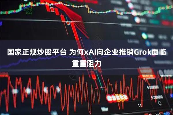 国家正规炒股平台 为何xAI向企业推销Grok面临重重阻力