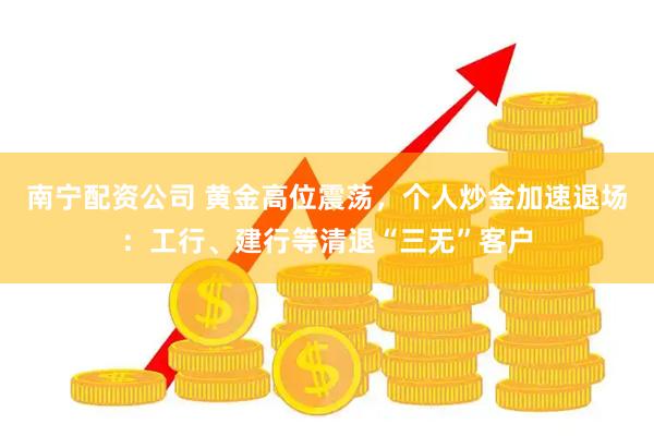 南宁配资公司 黄金高位震荡，个人炒金加速退场：工行、建行等清退“三无”客户