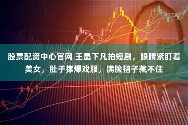 股票配资中心官网 王晶下凡拍短剧，眼睛紧盯着美女，肚子撑爆戏服，满脸褶子藏不住