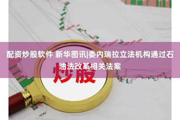 配资炒股软件 新华图讯|委内瑞拉立法机构通过石油法改革相关法案