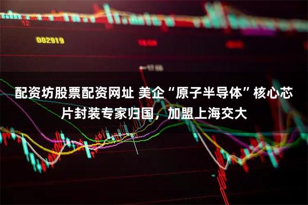 配资坊股票配资网址 美企“原子半导体”核心芯片封装专家归国，加盟上海交大