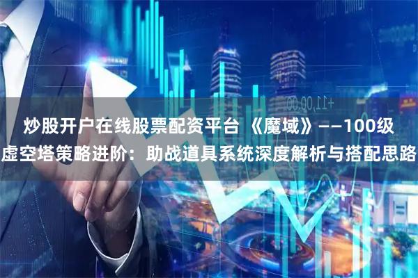 炒股开户在线股票配资平台 《魔域》——100级虚空塔策略进阶：助战道具系统深度解析与搭配思路