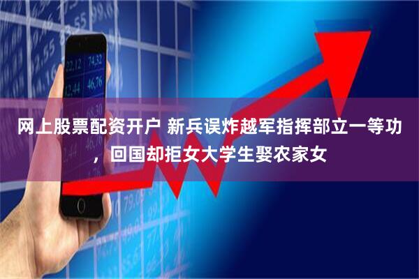 网上股票配资开户 新兵误炸越军指挥部立一等功，回国却拒女大学生娶农家女