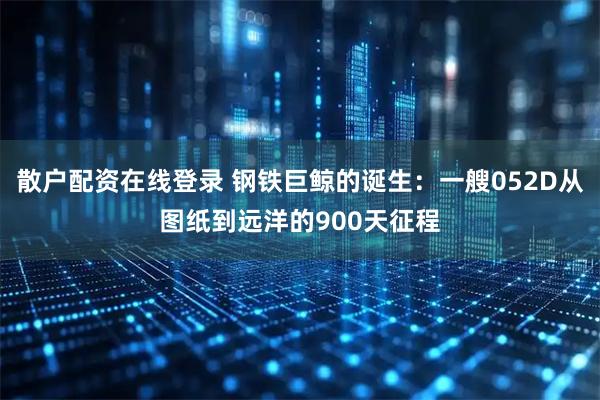 散户配资在线登录 钢铁巨鲸的诞生：一艘052D从图纸到远洋的900天征程