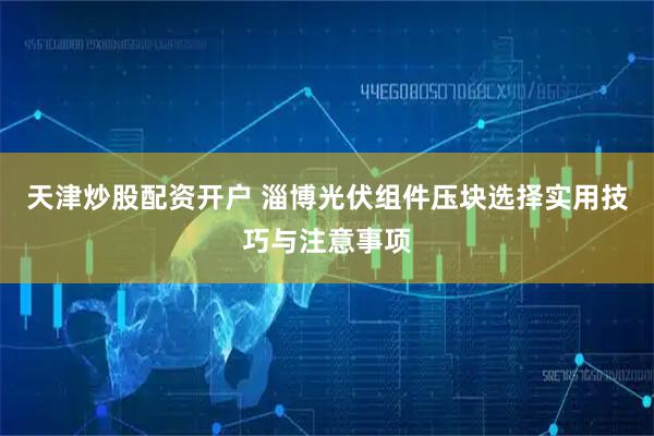 天津炒股配资开户 淄博光伏组件压块选择实用技巧与注意事项