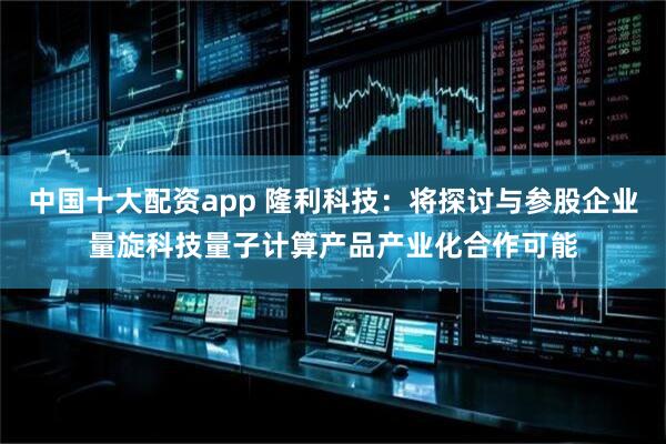 中国十大配资app 隆利科技：将探讨与参股企业量旋科技量子计算产品产业化合作可能