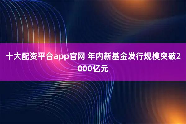 十大配资平台app官网 年内新基金发行规模突破2000亿元