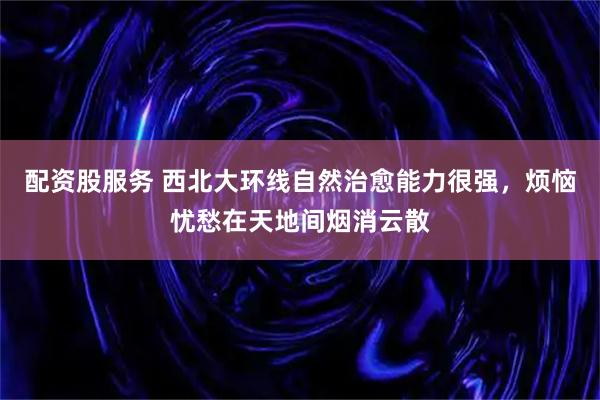 配资股服务 西北大环线自然治愈能力很强，烦恼忧愁在天地间烟消云散