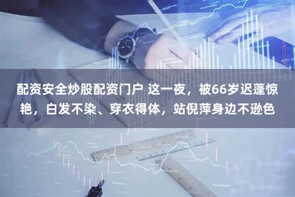 配资安全炒股配资门户 这一夜，被66岁迟蓬惊艳，白发不染、穿衣得体，站倪萍身边不逊色