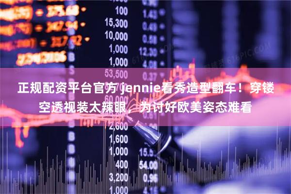 正规配资平台官方 jennie看秀造型翻车！穿镂空透视装太辣眼，为讨好欧美姿态难看