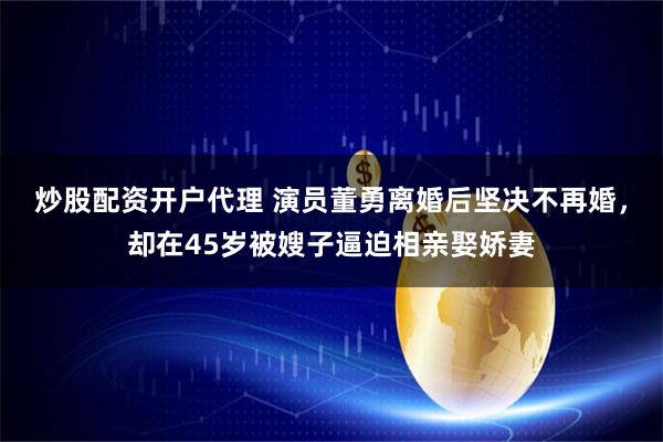 炒股配资开户代理 演员董勇离婚后坚决不再婚，却在45岁被嫂子逼迫相亲娶娇妻