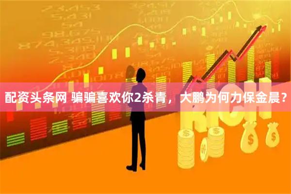 配资头条网 骗骗喜欢你2杀青，大鹏为何力保金晨？