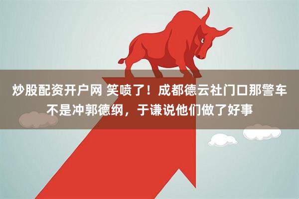 炒股配资开户网 笑喷了！成都德云社门口那警车不是冲郭德纲，于谦说他们做了好事