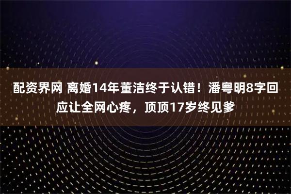 配资界网 离婚14年董洁终于认错！潘粤明8字回应让全网心疼，顶顶17岁终见爹