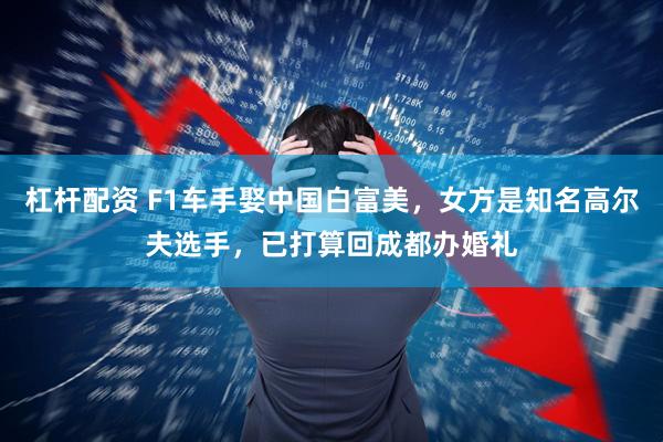 杠杆配资 F1车手娶中国白富美，女方是知名高尔夫选手，已打算回成都办婚礼