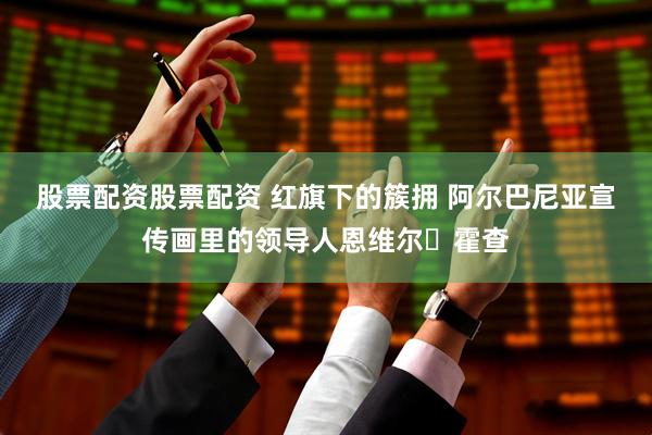 股票配资股票配资 红旗下的簇拥 阿尔巴尼亚宣传画里的领导人恩维尔・霍查
