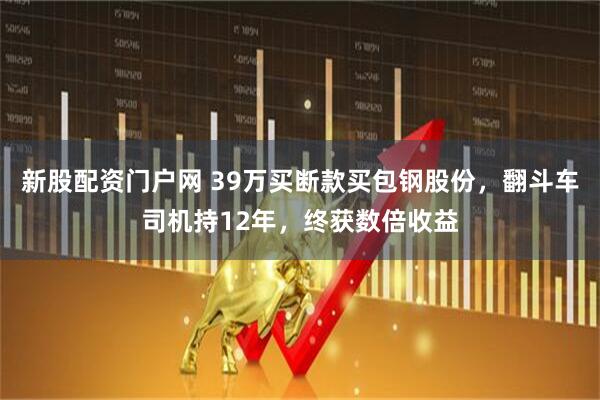 新股配资门户网 39万买断款买包钢股份，翻斗车司机持12年，终获数倍收益