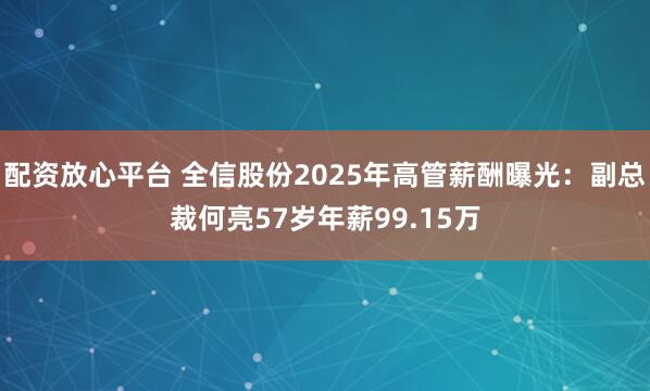 配资放心平台 全信股份2025年高管薪酬曝光：副总裁何亮57岁年薪99.15万