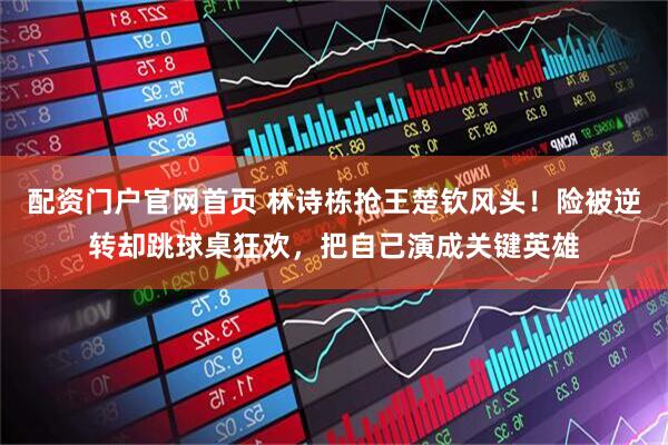 配资门户官网首页 林诗栋抢王楚钦风头！险被逆转却跳球桌狂欢，把自己演成关键英雄